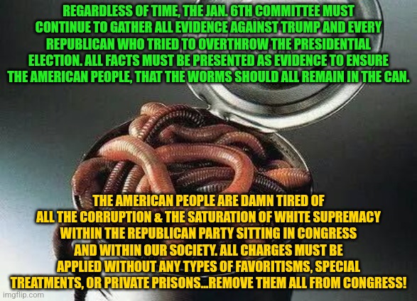 Can of Worms | REGARDLESS OF TIME, THE JAN. 6TH COMMITTEE MUST CONTINUE TO GATHER ALL EVIDENCE AGAINST TRUMP AND EVERY REPUBLICAN WHO TRIED TO OVERTHROW THE PRESIDENTIAL ELECTION. ALL FACTS MUST BE PRESENTED AS EVIDENCE TO ENSURE THE AMERICAN PEOPLE, THAT THE WORMS SHOULD ALL REMAIN IN THE CAN. THE AMERICAN PEOPLE ARE DAMN TIRED OF ALL THE CORRUPTION & THE SATURATION OF WHITE SUPREMACY WITHIN THE REPUBLICAN PARTY SITTING IN CONGRESS AND WITHIN OUR SOCIETY. ALL CHARGES MUST BE APPLIED WITHOUT ANY TYPES OF FAVORITISMS, SPECIAL TREATMENTS, OR PRIVATE PRISONS...REMOVE THEM ALL FROM CONGRESS! | image tagged in can of worms | made w/ Imgflip meme maker
