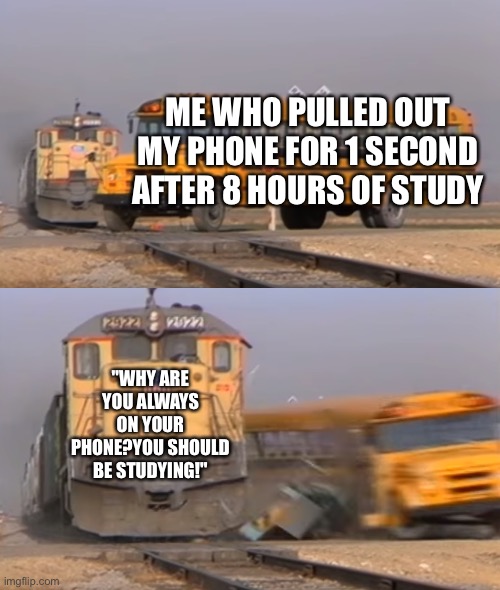 Sad |  ME WHO PULLED OUT MY PHONE FOR 1 SECOND AFTER 8 HOURS OF STUDY; "WHY ARE YOU ALWAYS ON YOUR PHONE?YOU SHOULD BE STUDYING!" | image tagged in a train hitting a school bus | made w/ Imgflip meme maker