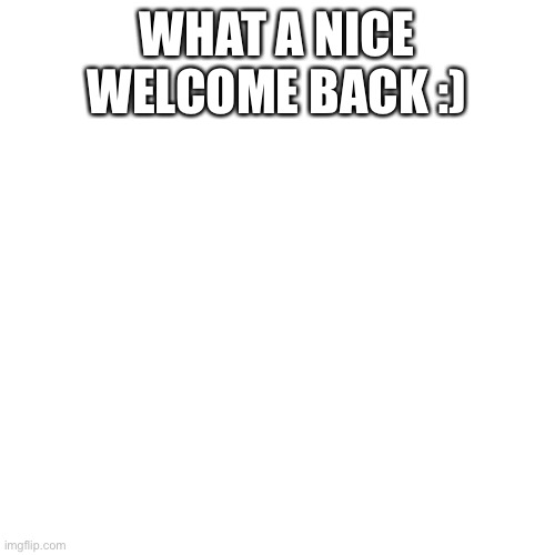 Blank Transparent Square Meme | WHAT A NICE WELCOME BACK :) | image tagged in memes,blank transparent square | made w/ Imgflip meme maker