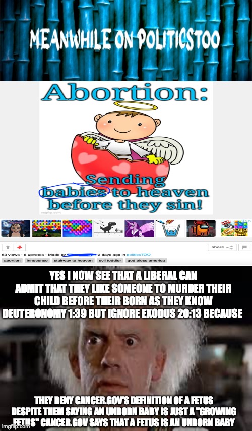 I redone an attack on a politicstoo meme because the previous attack was backfired but needed to be fixed | YES I NOW SEE THAT A LIBERAL CAN ADMIT THAT THEY LIKE SOMEONE TO MURDER THEIR CHILD BEFORE THEIR BORN AS THEY KNOW DEUTERONOMY 1:39 BUT IGNORE EXODUS 20:13 BECAUSE; THEY DENY CANCER.GOV'S DEFINITION OF A FETUS DESPITE THEM SAYING AN UNBORN BABY IS JUST A "GROWING FETUS" CANCER.GOV SAYS THAT A FETUS IS AN UNBORN BABY | image tagged in meanwhile on politicstoo,yes i see,abortion is murder,bible verse,liberal logic,liberal hypocrisy | made w/ Imgflip meme maker