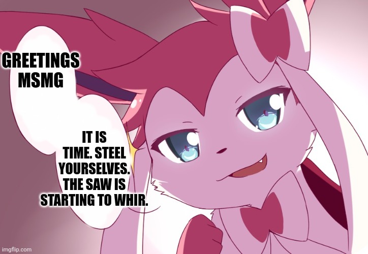 Sylveon | GREETINGS MSMG; IT IS TIME. STEEL YOURSELVES. THE SAW IS STARTING TO WHIR. | image tagged in sylveon | made w/ Imgflip meme maker