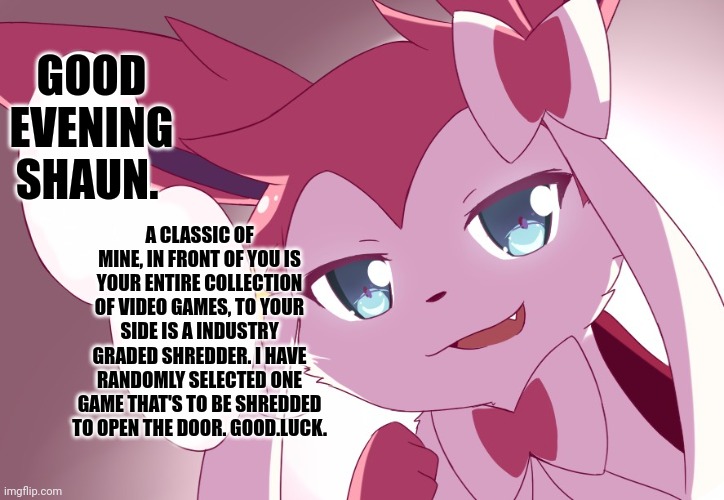 Sylveon | GOOD EVENING SHAUN. A CLASSIC OF MINE, IN FRONT OF YOU IS YOUR ENTIRE COLLECTION OF VIDEO GAMES, TO YOUR SIDE IS A INDUSTRY GRADED SHREDDER. I HAVE RANDOMLY SELECTED ONE GAME THAT'S TO BE SHREDDED TO OPEN THE DOOR. GOOD.LUCK. | image tagged in sylveon | made w/ Imgflip meme maker