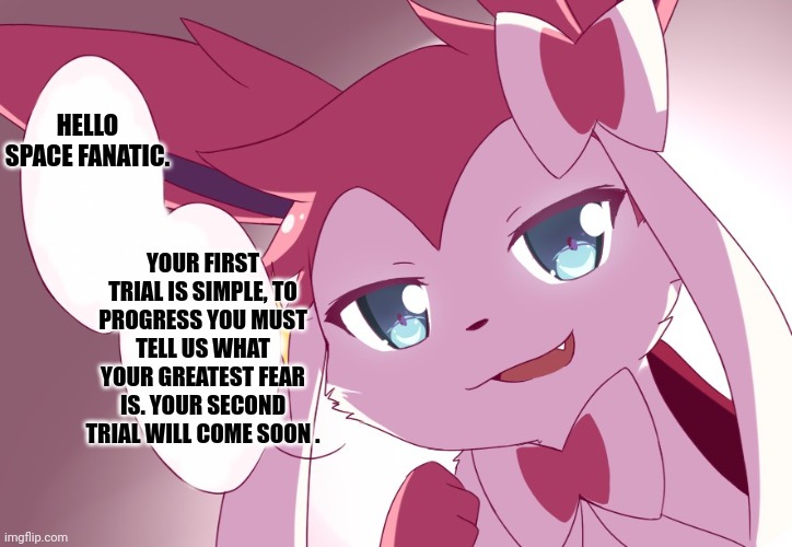 Sylveon | HELLO SPACE FANATIC. YOUR FIRST TRIAL IS SIMPLE, TO PROGRESS YOU MUST TELL US WHAT YOUR GREATEST FEAR IS. YOUR SECOND TRIAL WILL COME SOON . | image tagged in sylveon | made w/ Imgflip meme maker