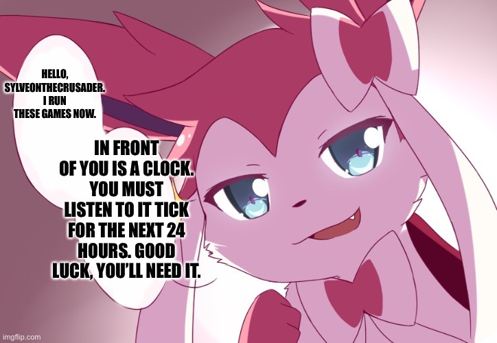 Sylveon | HELLO, SYLVEONTHECRUSADER. I RUN THESE GAMES NOW. IN FRONT OF YOU IS A CLOCK. YOU MUST LISTEN TO IT TICK FOR THE NEXT 24 HOURS. GOOD LUCK, YOU’LL NEED IT. | image tagged in sylveon | made w/ Imgflip meme maker