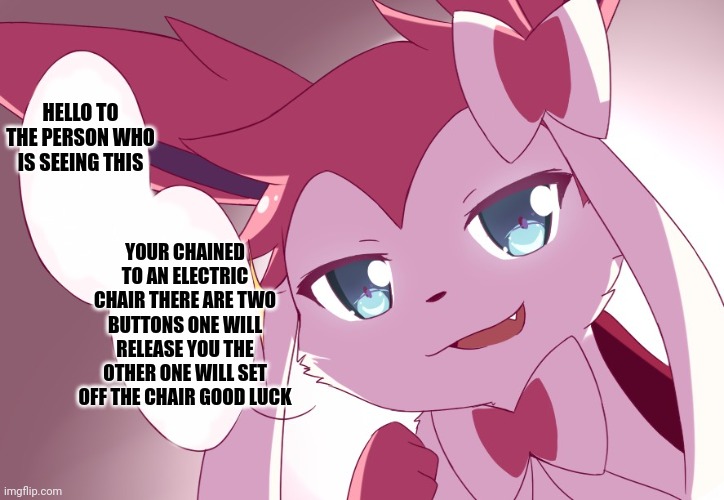 Sylveon | HELLO TO THE PERSON WHO IS SEEING THIS; YOUR CHAINED TO AN ELECTRIC CHAIR THERE ARE TWO BUTTONS ONE WILL RELEASE YOU THE OTHER ONE WILL SET OFF THE CHAIR GOOD LUCK | image tagged in sylveon | made w/ Imgflip meme maker