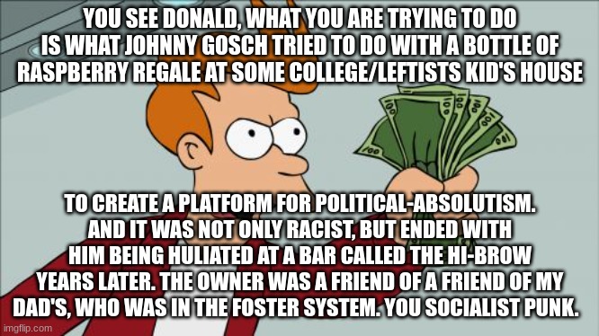 Overload. | YOU SEE DONALD, WHAT YOU ARE TRYING TO DO IS WHAT JOHNNY GOSCH TRIED TO DO WITH A BOTTLE OF RASPBERRY REGALE AT SOME COLLEGE/LEFTISTS KID'S HOUSE; TO CREATE A PLATFORM FOR POLITICAL-ABSOLUTISM. AND IT WAS NOT ONLY RACIST, BUT ENDED WITH HIM BEING HULIATED AT A BAR CALLED THE HI-BROW YEARS LATER. THE OWNER WAS A FRIEND OF A FRIEND OF MY DAD'S, WHO WAS IN THE FOSTER SYSTEM. YOU SOCIALIST PUNK. | image tagged in memes,shut up and take my money fry | made w/ Imgflip meme maker