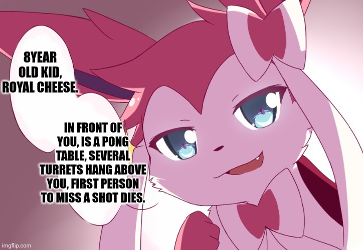Sylveon | 8YEAR OLD KID, ROYAL CHEESE. IN FRONT OF YOU, IS A PONG TABLE, SEVERAL TURRETS HANG ABOVE YOU, FIRST PERSON TO MISS A SHOT DIES. | image tagged in sylveon | made w/ Imgflip meme maker