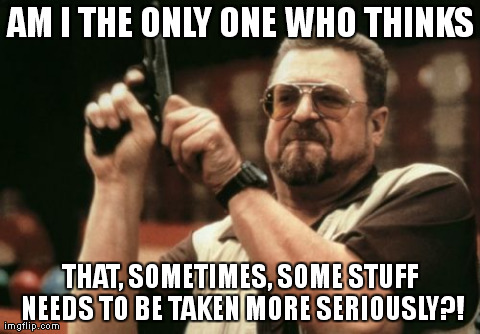 Am I The Only One Around Here | AM I THE ONLY ONE WHO THINKS THAT, SOMETIMES, SOME STUFF NEEDS TO BE TAKEN MORE SERIOUSLY?! | image tagged in memes,am i the only one around here | made w/ Imgflip meme maker
