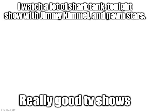 Blank White Template | I watch a lot of shark tank, tonight show with Jimmy Kimmel, and pawn stars. Really good tv shows | image tagged in blank white template | made w/ Imgflip meme maker