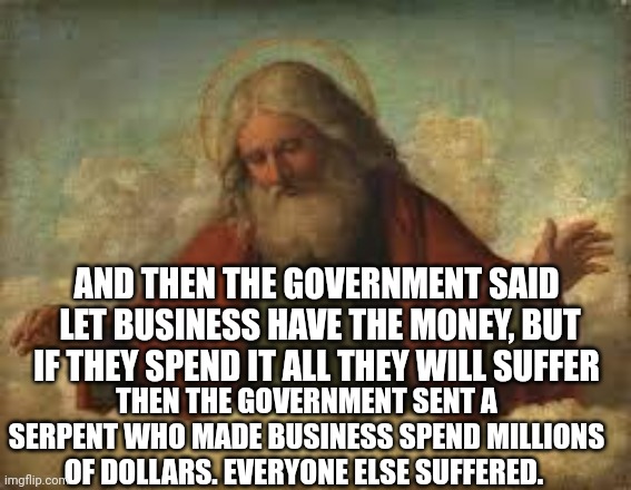 god | AND THEN THE GOVERNMENT SAID 
LET BUSINESS HAVE THE MONEY, BUT IF THEY SPEND IT ALL THEY WILL SUFFER; THEN THE GOVERNMENT SENT A SERPENT WHO MADE BUSINESS SPEND MILLIONS OF DOLLARS. EVERYONE ELSE SUFFERED. | image tagged in god | made w/ Imgflip meme maker