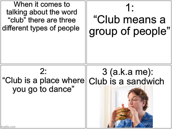 Blank Comic Panel 2x2 Meme | When it comes to talking about the word “club” there are three different types of people; 1:
“Club means a group of people”; 2:
“Club is a place where you go to dance”; 3 (a.k.a me):
Club is a sandwich | image tagged in memes,blank comic panel 2x2 | made w/ Imgflip meme maker