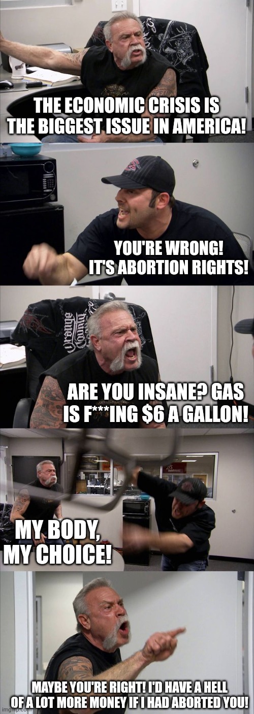 Father/Son Debate Whether The Biggest Issue In America Is The Economic Crisis Or Abortion Rights | THE ECONOMIC CRISIS IS THE BIGGEST ISSUE IN AMERICA! YOU'RE WRONG! IT'S ABORTION RIGHTS! ARE YOU INSANE? GAS IS F***ING $6 A GALLON! MY BODY, MY CHOICE! MAYBE YOU'RE RIGHT! I'D HAVE A HELL OF A LOT MORE MONEY IF I HAD ABORTED YOU! | image tagged in memes,american chopper argument,father son,debate,economic crisis,abortion | made w/ Imgflip meme maker