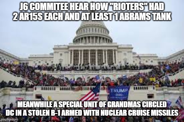 Capitol on January 6 | J6 COMMITEE HEAR HOW "RIOTERS" HAD 2 AR15S EACH AND AT LEAST 1 ABRAMS TANK; MEANWHILE A SPECIAL UNIT OF GRANDMAS CIRCLED DC IN A STOLEN B-1 ARMED WITH NUCLEAR CRUISE MISSILES | image tagged in capitol on january 6 | made w/ Imgflip meme maker