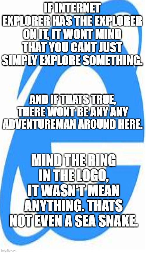 facts about ie |  IF INTERNET EXPLORER HAS THE EXPLORER ON IT, IT WONT MIND THAT YOU CANT JUST SIMPLY EXPLORE SOMETHING. AND IF THATS TRUE, THERE WONT BE ANY ANY ADVENTUREMAN AROUND HERE. MIND THE RING IN THE LOGO, IT WASN'T MEAN ANYTHING. THATS NOT EVEN A SEA SNAKE. | image tagged in ie,ied,ieded | made w/ Imgflip meme maker