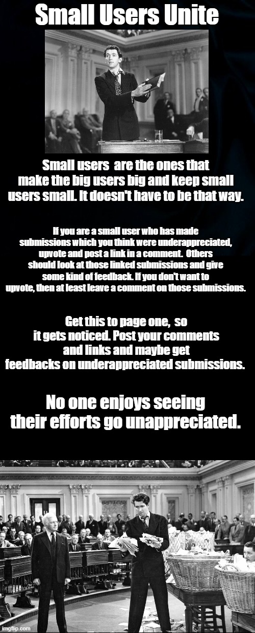 Small Users Unite | Small Users Unite; Small users  are the ones that make the big users big and keep small users small. It doesn't have to be that way. If you are a small user who has made submissions which you think were underappreciated, upvote and post a link in a comment.  Others should look at those linked submissions and give some kind of feedback. If you don't want to upvote, then at least leave a comment on those submissions. Get this to page one,  so it gets noticed. Post your comments and links and maybe get feedbacks on underappreciated submissions. No one enjoys seeing their efforts go unappreciated. | image tagged in black background,blank black,memes,imgflip,imgflip users | made w/ Imgflip meme maker