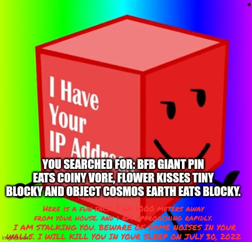 Blocky knows your search history... Don't try to hide from him. | YOU SEARCHED FOR: BFB GIANT PIN EATS COINY VORE, FLOWER KISSES TINY BLOCKY AND OBJECT COSMOS EARTH EATS BLOCKY. Here is a fun fact! I am 1000 meters away from your house. and i am approaching rapidly.  I AM STALKING YOU. BEWARE OF SOME NOISES IN YOUR WALLS. I WILL KILL YOU IN YOUR SLEEP ON JULY 30, 2022 | image tagged in i have your ip address | made w/ Imgflip meme maker