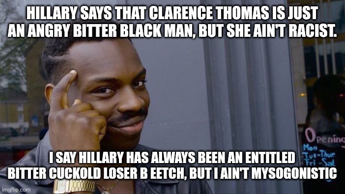 Truth Hillary Truth | HILLARY SAYS THAT CLARENCE THOMAS IS JUST AN ANGRY BITTER BLACK MAN, BUT SHE AIN'T RACIST. I SAY HILLARY HAS ALWAYS BEEN AN ENTITLED BITTER CUCKOLD LOSER B EETCH, BUT I AIN'T MYSOGONISTIC | image tagged in hillary clinton,bitch,abortion is murder,stupid liberals,dnc,democrats | made w/ Imgflip meme maker