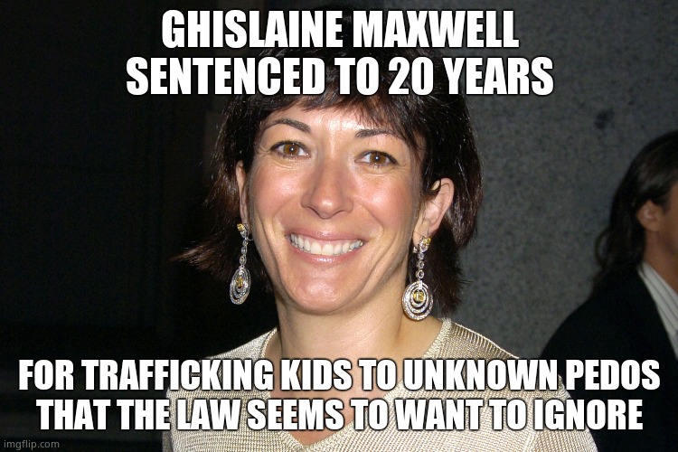 Maxwell gets 20 years |  GHISLAINE MAXWELL
SENTENCED TO 20 YEARS; FOR TRAFFICKING KIDS TO UNKNOWN PEDOS
THAT THE LAW SEEMS TO WANT TO IGNORE | image tagged in memes,child abuse,ghislaine maxwell,jail,government corruption,political meme | made w/ Imgflip meme maker