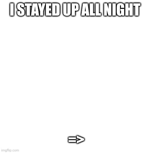 ... | I STAYED UP ALL NIGHT; => | image tagged in memes,blank transparent square | made w/ Imgflip meme maker