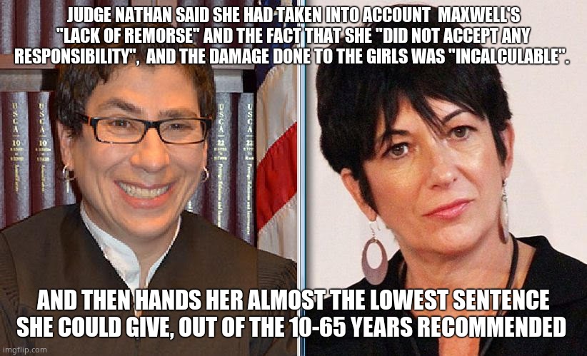 The Law is Soft on child trafficking | JUDGE NATHAN SAID SHE HAD TAKEN INTO ACCOUNT  MAXWELL'S "LACK OF REMORSE" AND THE FACT THAT SHE "DID NOT ACCEPT ANY RESPONSIBILITY",  AND THE DAMAGE DONE TO THE GIRLS WAS "INCALCULABLE". AND THEN HANDS HER ALMOST THE LOWEST SENTENCE SHE COULD GIVE, OUT OF THE 10-65 YEARS RECOMMENDED | image tagged in memes,court,prison,ghislaine maxwell,judge,political meme | made w/ Imgflip meme maker