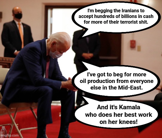 Hard times for beggars | I'm begging the Iranians to accept hundreds of billions in cash
for more of their terrorist shit. I've got to beg for more
oil production from everyone
else in the Mid-East. And it's Kamala who does her best work
on her knees! | image tagged in memes,joe biden,begging,kamala harris,knees,iranians | made w/ Imgflip meme maker