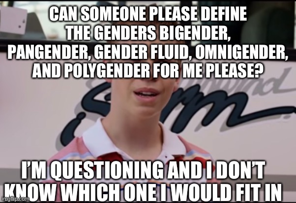 I need more help with this | CAN SOMEONE PLEASE DEFINE THE GENDERS BIGENDER, PANGENDER, GENDER FLUID, OMNIGENDER, AND POLYGENDER FOR ME PLEASE? I’M QUESTIONING AND I DON’T KNOW WHICH ONE I WOULD FIT IN | image tagged in you guys are getting paid,aaaaaaaagh | made w/ Imgflip meme maker