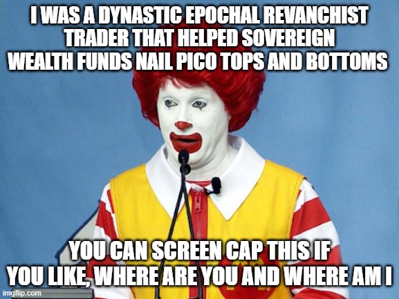 Ronald McDonald | I WAS A DYNASTIC EPOCHAL REVANCHIST TRADER THAT HELPED SOVEREIGN WEALTH FUNDS NAIL PICO TOPS AND BOTTOMS; YOU CAN SCREEN CAP THIS IF YOU LIKE, WHERE ARE YOU AND WHERE AM I | image tagged in ronald mcdonald,3 arrows capital,su zhu | made w/ Imgflip meme maker
