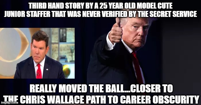 Trump Brett Baier FOX Hoax  Third Hand January 6th Congress Trial Illegal | THIRD HAND STORY BY A 25 YEAR OLD MODEL CUTE JUNIOR STAFFER THAT WAS NEVER VERIFIED BY THE SECRET SERVICE; REALLY MOVED THE BALL...CLOSER TO THE CHRIS WALLACE PATH TO CAREER OBSCURITY | made w/ Imgflip meme maker