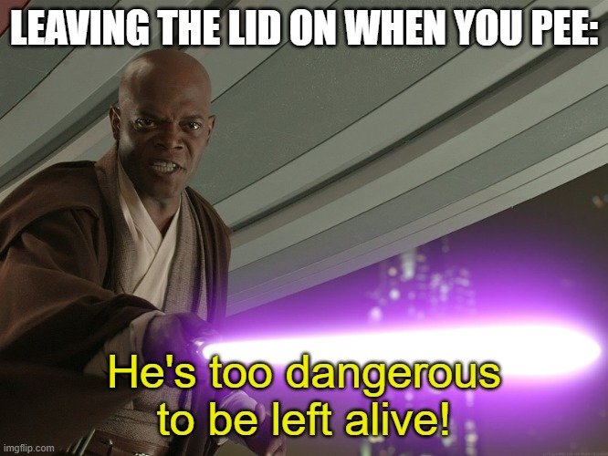 He's too dangerous to be left alive! | LEAVING THE LID ON WHEN YOU PEE: He's too dangerous to be left alive! | image tagged in he's too dangerous to be left alive | made w/ Imgflip meme maker