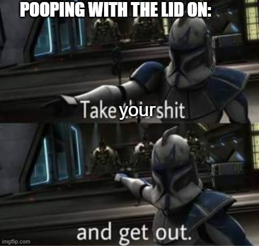 Take this shit and get out | your POOPING WITH THE LID ON: | image tagged in take this shit and get out | made w/ Imgflip meme maker