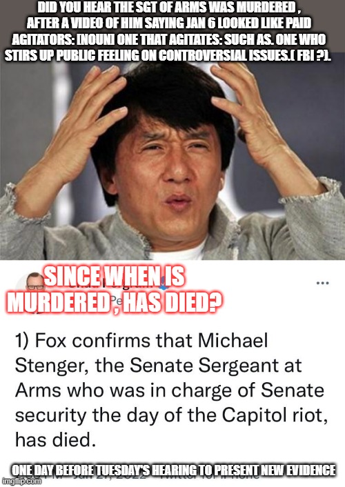 MSM says he died ( They left out unexpectedly must of been ASD adult sudden death syndron or CLINTONcide if you please  ). " HE  | DID YOU HEAR THE SGT OF ARMS WAS MURDERED , AFTER A VIDEO OF HIM SAYING JAN 6 LOOKED LIKE PAID AGITATORS: [NOUN] ONE THAT AGITATES: SUCH AS. ONE WHO STIRS UP PUBLIC FEELING ON CONTROVERSIAL ISSUES.( FBI ?). SINCE WHEN IS MURDERED , HAS DIED? ONE DAY BEFORE TUESDAY'S HEARING TO PRESENT NEW EVIDENCE | image tagged in jackie chan wtf | made w/ Imgflip meme maker