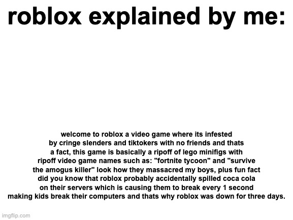 Blank White Template | roblox explained by me:; welcome to roblox a video game where its infested by cringe slenders and tiktokers with no friends and thats a fact, this game is basically a ripoff of lego minifigs with ripoff video game names such as: "fortnite tycoon" and "survive the amogus killer" look how they massacred my boys, plus fun fact did you know that roblox probably accidentally spilled coca cola on their servers which is causing them to break every 1 second making kids break their computers and thats why roblox was down for three days. | image tagged in blank white template,explained,roblox,funny,why are you reading this | made w/ Imgflip meme maker