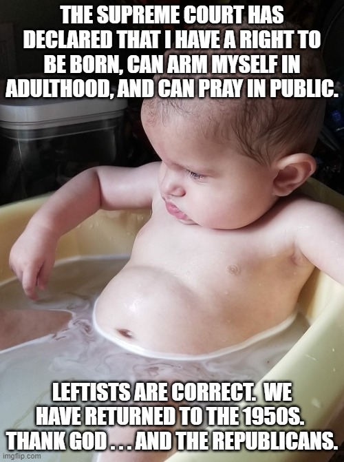 I sort of doubt that the Politics Stream would allow this one to fly.  Just a feeling. | THE SUPREME COURT HAS DECLARED THAT I HAVE A RIGHT TO BE BORN, CAN ARM MYSELF IN ADULTHOOD, AND CAN PRAY IN PUBLIC. LEFTISTS ARE CORRECT.  WE HAVE RETURNED TO THE 1950S.  THANK GOD . . . AND THE REPUBLICANS. | image tagged in deep thought baby | made w/ Imgflip meme maker