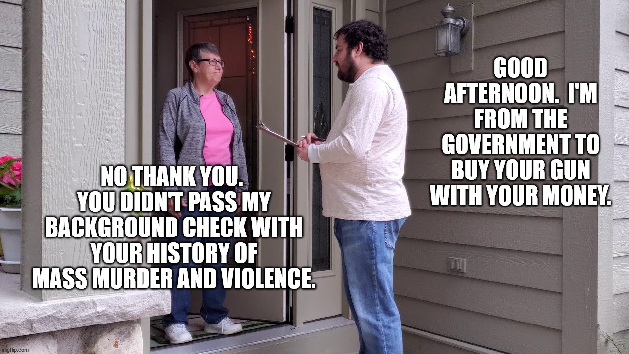 Governments, all governments, are only good at 3 things, killing, stealing and enslaving. | GOOD AFTERNOON.  I'M FROM THE GOVERNMENT TO BUY YOUR GUN WITH YOUR MONEY. NO THANK YOU.  YOU DIDN'T PASS MY BACKGROUND CHECK WITH YOUR HISTORY OF MASS MURDER AND VIOLENCE. | image tagged in big government is tyranny,small government is freedom | made w/ Imgflip meme maker