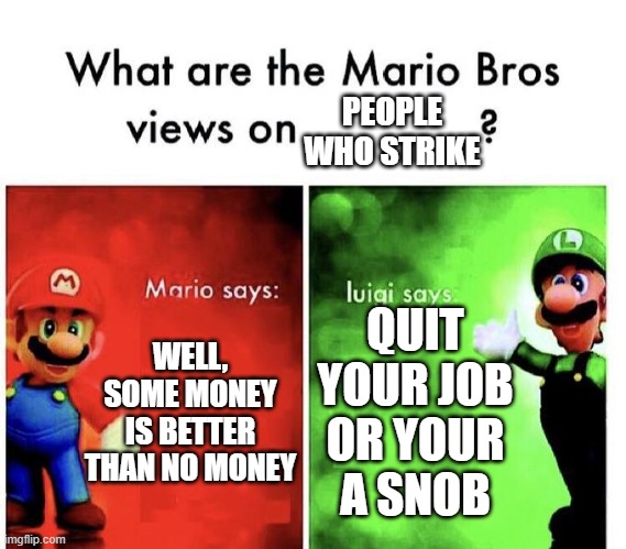 I feel bad for people who are forced to go on strike |  PEOPLE WHO STRIKE; WELL, SOME MONEY IS BETTER THAN NO MONEY; QUIT YOUR JOB OR YOUR A SNOB | image tagged in mario bros views | made w/ Imgflip meme maker