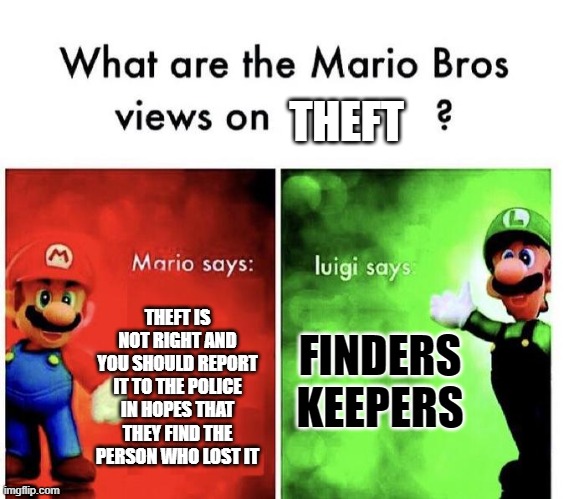 Mario Bros Views |  THEFT; FINDERS KEEPERS; THEFT IS NOT RIGHT AND YOU SHOULD REPORT IT TO THE POLICE IN HOPES THAT THEY FIND THE PERSON WHO LOST IT | image tagged in mario bros views | made w/ Imgflip meme maker