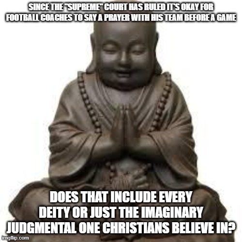 buddah pik  | SINCE THE "SUPREME" COURT HAS RULED IT'S OKAY FOR FOOTBALL COACHES TO SAY A PRAYER WITH HIS TEAM BEFORE A GAME; DOES THAT INCLUDE EVERY DEITY OR JUST THE IMAGINARY JUDGMENTAL ONE CHRISTIANS BELIEVE IN? | image tagged in buddah pik | made w/ Imgflip meme maker