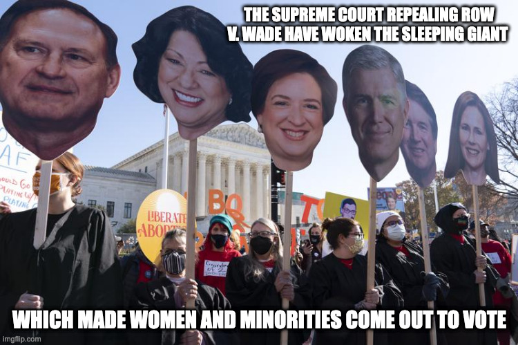 Supreme Court's Row v. Wade Decision | THE SUPREME COURT REPEALING ROW V. WADE HAVE WOKEN THE SLEEPING GIANT; WHICH MADE WOMEN AND MINORITIES COME OUT TO VOTE | image tagged in supreme court,row v wade,memes,politics | made w/ Imgflip meme maker