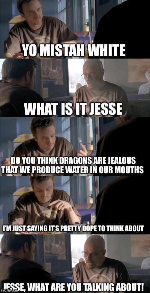 Jesse? |  YO MISTAH WHITE; WHAT IS IT JESSE; DO YOU THINK DRAGONS ARE JEALOUS THAT WE PRODUCE WATER IN OUR MOUTHS; I’M JUST SAYING IT’S PRETTY DOPE TO THINK ABOUT; JESSE, WHAT ARE YOU TALKING ABOUT! | image tagged in jesse wtf are you talking about | made w/ Imgflip meme maker
