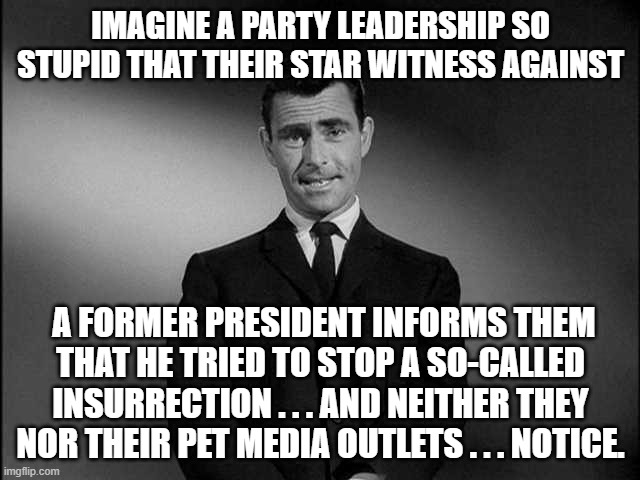 It as if reality has nothing to do with their leftist world perspective. | IMAGINE A PARTY LEADERSHIP SO STUPID THAT THEIR STAR WITNESS AGAINST; A FORMER PRESIDENT INFORMS THEM THAT HE TRIED TO STOP A SO-CALLED INSURRECTION . . . AND NEITHER THEY NOR THEIR PET MEDIA OUTLETS . . . NOTICE. | image tagged in rod serling twilight zone | made w/ Imgflip meme maker