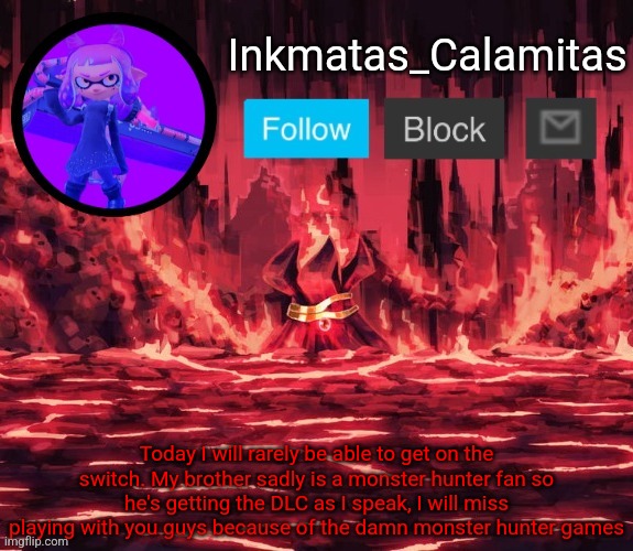 Inkmatas_Calamitas announcement template (Thanks King_of_hearts) | Today I will rarely be able to get on the switch. My brother sadly is a monster hunter fan so he's getting the DLC as I speak, I will miss playing with you guys because of the damn monster hunter games | image tagged in inkmatas_calamitas announcement template thanks king_of_hearts | made w/ Imgflip meme maker