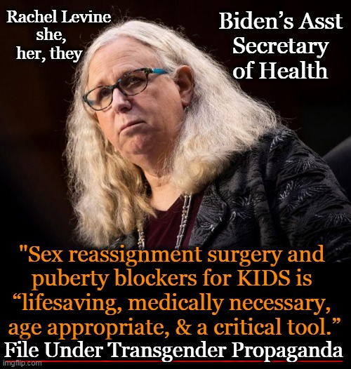 “Biden Administration aggressively promoting irreversible chemical sterilization & castration of healthy young boys & girls.” St | Biden’s Asst 
Secretary 
of Health; Rachel Levine; she, her, they; "Sex reassignment surgery and 
puberty blockers for KIDS is 
“lifesaving, medically necessary, 
age appropriate, & a critical tool.”; File Under Transgender Propaganda | image tagged in politics,joe biden,administration,transgender surgery,innocent children,mental health | made w/ Imgflip meme maker