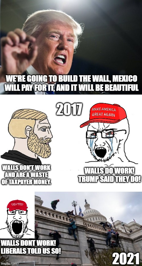 Coup Cucks Clan Strikes Back. | WE'RE GOING TO BUILD THE WALL, MEXICO WILL PAY FOR IT, AND IT WILL BE BEAUTIFUL; 2017; WALLS DO WORK! TRUMP SAID THEY DO! WALLS DON'T WORK AND ARE A WASTE OF TAXPAYER MONEY. WALLS DONT WORK! LIBERALS TOLD US SO! 2021 | image tagged in soyboy vs yes chad,capitol riot,coup cucks clan,lol,liberal logic,winning | made w/ Imgflip meme maker