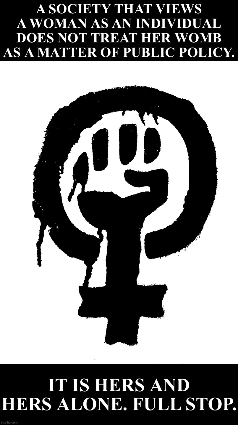 Male, female, or non-binary, your private parts are your own. The state has no interest. | A SOCIETY THAT VIEWS A WOMAN AS AN INDIVIDUAL DOES NOT TREAT HER WOMB AS A MATTER OF PUBLIC POLICY. IT IS HERS AND HERS ALONE. FULL STOP. | image tagged in blm black power fist feminist | made w/ Imgflip meme maker