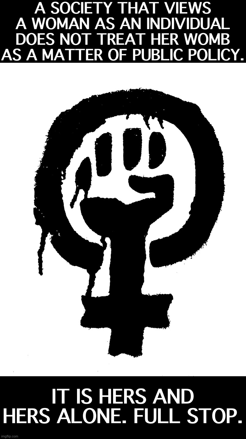 Male, female, or non-binary, your private parts are your own. The state has no interest. | A SOCIETY THAT VIEWS A WOMAN AS AN INDIVIDUAL DOES NOT TREAT HER WOMB AS A MATTER OF PUBLIC POLICY. IT IS HERS AND HERS ALONE. FULL STOP. | image tagged in blm black power fist feminist,feminism,pro-choice,libertarianism | made w/ Imgflip meme maker