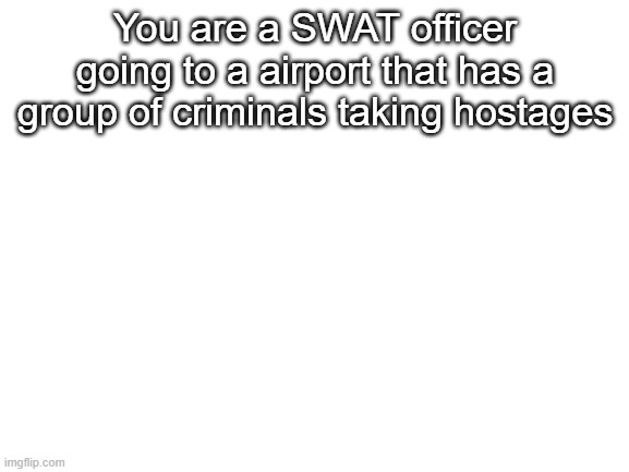 Blank White Template | You are a SWAT officer going to a airport that has a group of criminals taking hostages | image tagged in blank white template | made w/ Imgflip meme maker