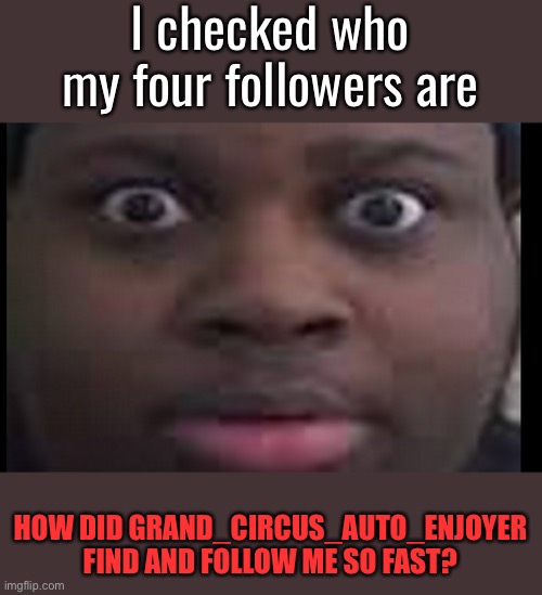 edp stare | I checked who my four followers are; HOW DID GRAND_CIRCUS_AUTO_ENJOYER FIND AND FOLLOW ME SO FAST? | image tagged in edp stare | made w/ Imgflip meme maker