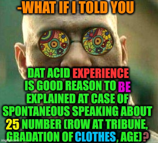 -Just look in my eyes. | -WHAT IF I TOLD YOU; DAT ACID EXPERIENCE IS GOOD REASON TO BE EXPLAINED AT CASE OF SPONTANEOUS SPEAKING ABOUT 25 NUMBER (ROW AT TRIBUNE, GRADATION OF CLOTHES, AGE)? EXPERIENCE; BE; 25; CLOTHES; ? | image tagged in acid kicks in morpheus,lsd,don't do drugs,you can't explain that,police chasing guy,phone number | made w/ Imgflip meme maker