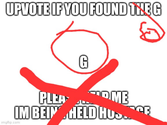I AM DESPERATE PLEASE HELP ME THERES NOT MUCH TIME LE | UPVOTE IF YOU FOUND THE G; G; PLEASE HELP ME IM BEING HELD HOSTAGE | image tagged in blank white template | made w/ Imgflip meme maker