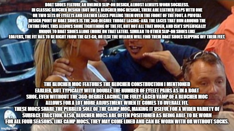 Bro explaining | BOAT SHOES FEATURE AN UNLINED SLIP-ON DESIGN, ALMOST ALWAYS WORN SOCKLESS. IN CLASSIC BLUCHER DESIGN (BUT NOT A BLUCHER MOC DESIGN), THERE ARE LEATHER FLAPS WITH ONE OR TWO SETS OF EYELETS AND LEATHER LACES PULLING THEM OVER THE FRONT OF THE FOOT. A PIVOTAL DESIGN POINT OF BOAT SHOES IS THE 360-DEGREE THROAT LACING–AKA THE LACES THAT RUN AROUND THE ENTIRE FOOT. THIS ALLOWS SOME TIGHTENING OF THE FIT, BUT NOT ALL THAT MUCH, AND ISN’T SPECIFICALLY UNIQUE TO BOAT SHOES ALONE (MORE ON THAT LATER). SIMILAR TO OTHER SLIP-ON SHOES LIKE LOAFERS, THE FIT HAS TO BE RIGHT FROM THE GET-GO, OR ELSE THE WEARER WILL FIND THEIR BOAT SHOES SLIPPING OFF THEIR FEET. THE BLUCHER MOC FEATURES THE BLUCHER CONSTRUCTION I MENTIONED EARLIER, BUT TYPICALLY WITH DOUBLE THE NUMBER OF EYELET PAIRS AS IN A BOAT SHOE. EVEN WITHOUT THE 360-DEGREE LACING, THE FULLY-LACED VAMP OF A BLUCHER MOC ALLOWS FOR A LOT MORE ADJUSTMENT WHEN IT COMES TO OVERALL FIT.
THESE MOCS SHARE THE PEBBLED SOLE OF THE CAMP MOC, MAKING IT USEFUL FOR A WIDER VARIETY OF SURFACE TRACTION. ALSO, BLUCHER MOCS ARE OFTEN POSITIONED AS BEING ABLE TO BE WORN FOR ALL FOUR SEASONS. LIKE CAMP MOCS, THEY MAY COME LINED AND CAN BE WORN WITH OR WITHOUT SOCKS. | image tagged in bro explaining | made w/ Imgflip meme maker